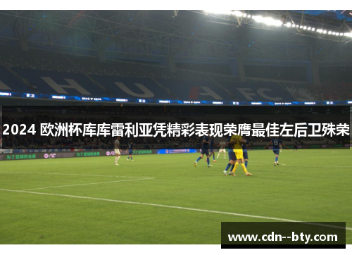 2024 欧洲杯库库雷利亚凭精彩表现荣膺最佳左后卫殊荣 2024 欧洲杯库库雷利亚凭精彩表现荣膺最佳左后卫殊荣