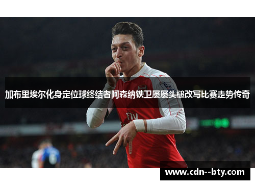 加布里埃尔化身定位球终结者阿森纳铁卫屡屡头槌改写比赛走势传奇
