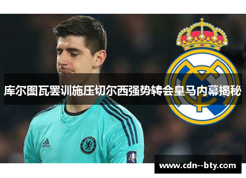 库尔图瓦罢训施压切尔西强势转会皇马内幕揭秘