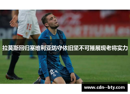 拉莫斯回归塞维利亚防守依旧坚不可摧展现老将实力