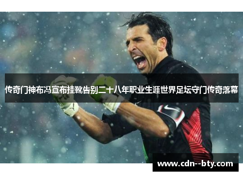 传奇门神布冯宣布挂靴告别二十八年职业生涯世界足坛守门传奇落幕