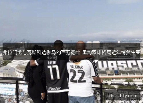 弗拉门戈与瓦斯科达伽马的百万德比 里约双雄格局近年悄然生变